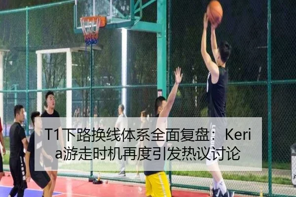 T1下路换线体系全面复盘：Keria游走时机再度引发热议讨论